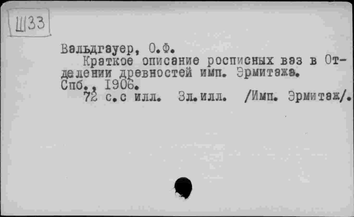 ﻿шзз
Вальдгауер, О.Ф.
Краткое описание росписных ваз в Отделении древностей имп. Эрмитажа, Спб., 1906.
72 с.с илл. Зл. илл. /Имп. Эрмитаж/.